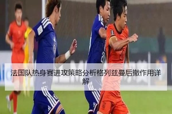 法国队热身赛进攻策略分析格列兹曼后撤作用详解